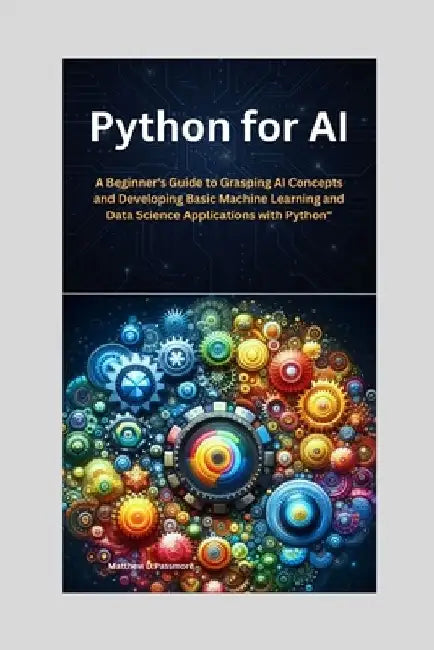 Python for AI: A Beginner's Guide to Grasping AI Concepts and Developing Basic Machine Learning and Data Science Applications with Python by Matthew D. Passmore