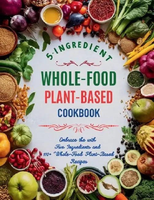 5-Ingredient Whole-Food Plant-Based Cookbook: Embrace the with Five Ingredients and 110+ Whole-Food Plant-Based Recipes by Great Britain