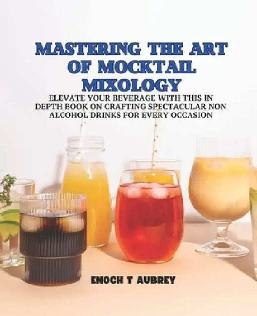 Mastering the Art of Mocktail Mixology: Elevate Your Beverage with this In Depth Book on Crafting Spectacular Non Alcohol Drinks for Every Occasion by Enoch T. Aubrey