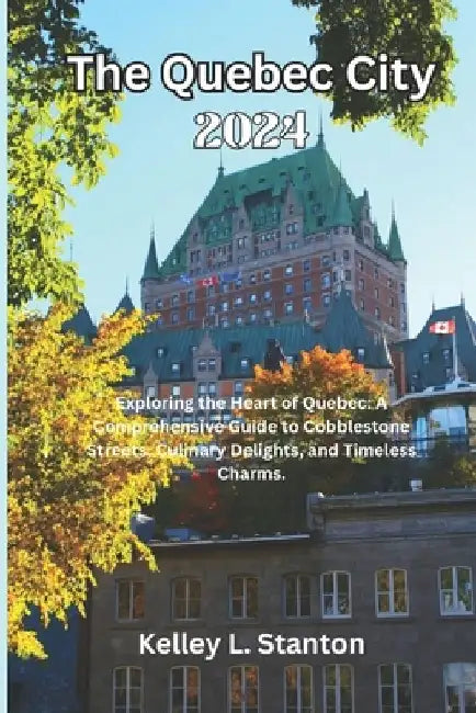 The Quebec City 2024: Exploring the Heart of Quebec: A Comprehensive Guide to Cobblestone Streets, Culinary Delights, and Timeless Charms. by Kelley L. Stanton