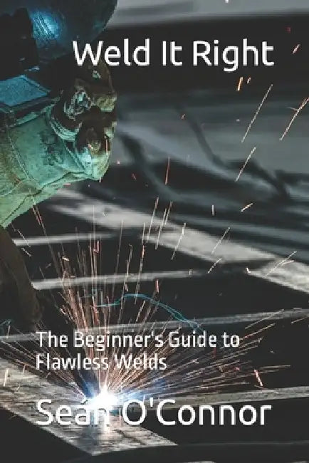 Weld It Right: The Beginner's Guide to Flawless Welds by Seán O'Connor