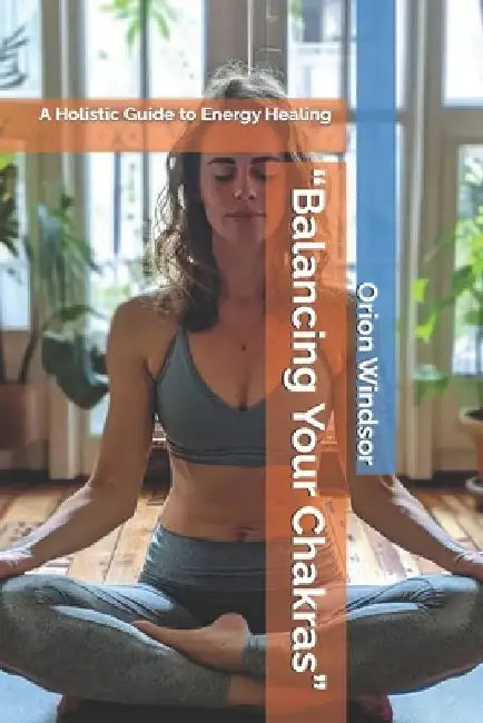 "Balancing Your Chakras": A Holistic Guide to Energy Healing by Orion Windsor