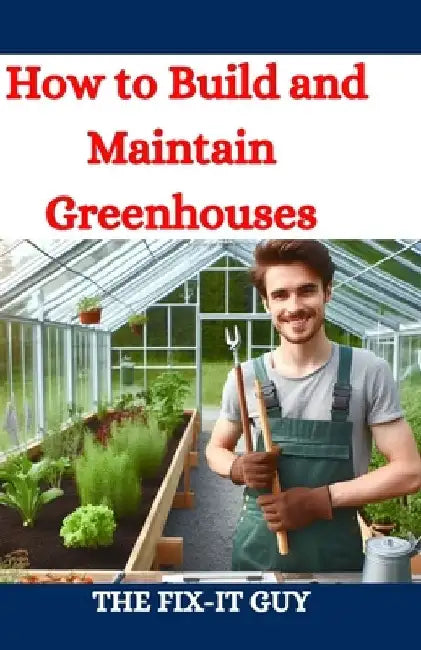 How to Build and Maintain Greenhouses: A DIY Guide to Constructing, Equipping, and Managing Your Perfect Greenhouse for Year-Round Gardening Success by The Fix-It Guy