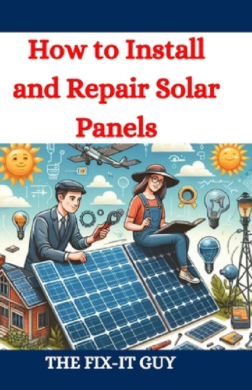 How to Install and Repair Solar Panels: A Complete DIY Guide to Residential Solar Power Installation, Maintenance, and Troubleshooting for Homeowners by The Fix-It Guy