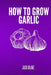 How To Grow Garlic by Jack Blake