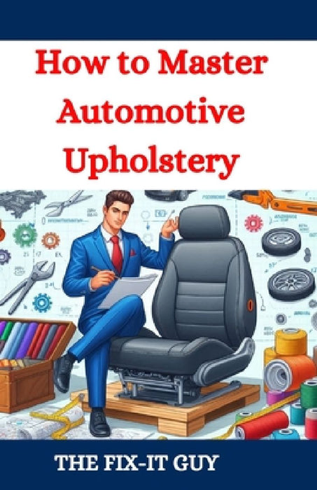 How to Master Automotive Upholstery: A Complete DIY Guide to Car Interior Restoration, Custom Upholstery, and Vehicle Detailing for Classic Cars, Hot by The Fix-It Guy