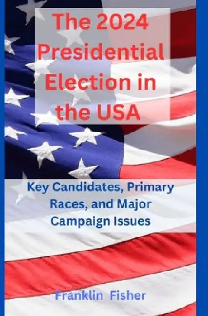 The 2024 Presidential Election in the USA: Key Candidates, Primary Races, and Major Campaign Issues by Franklin Fisher