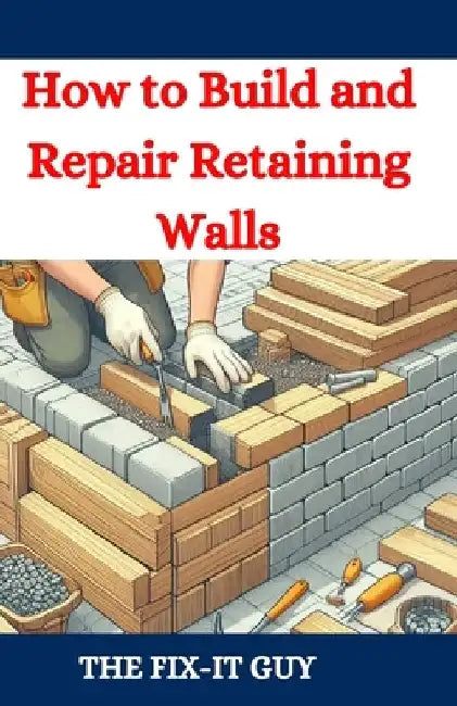 How to Build and Repair Retaining Walls: DIY Guide to Landscaping, Erosion Control, and Garden Design with Step-by-Step Instructions for Homeowners an by The Fix-It Guy