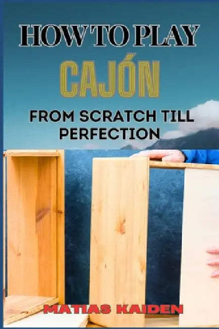 How to Play Cajón from Scratch Till Perfection: Step-By-Step Guide With Essential Rhythms, Exercises, And Performance Tips by Matias Kaiden