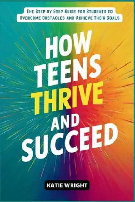 How Teens Thrive and Succeed: The Step by Step Guide for Students to Overcome Obstacles and Achieve Their Goals by Katie Wright