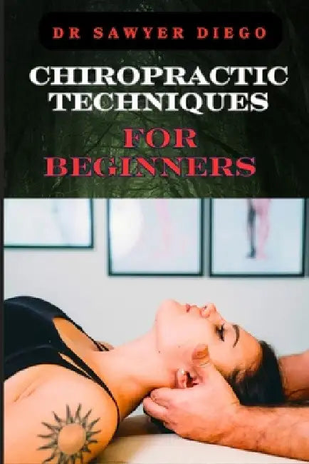 Chiropractic Techniques for Beginners: Step-By-Step Instructions And Essential Tips To Improve Spinal Health, Relieve Pain, And Enhance Well-Being by Sawyer Diego