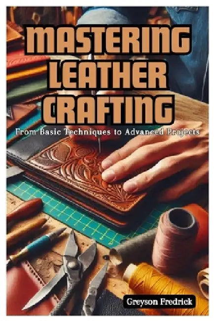 Mastering Leather Crafting: From Basic Techniques to Advanced Projects by Greyson Fredrick