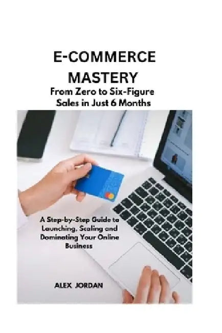 E-Commerce Mastery: FROM ZERO TO SIX-FIGURE SALES IN JUST 6 MONTHS ; A Step-by-Step Guide to Launching, Scaling, and Dominating Your Online Business by Alex Jordan