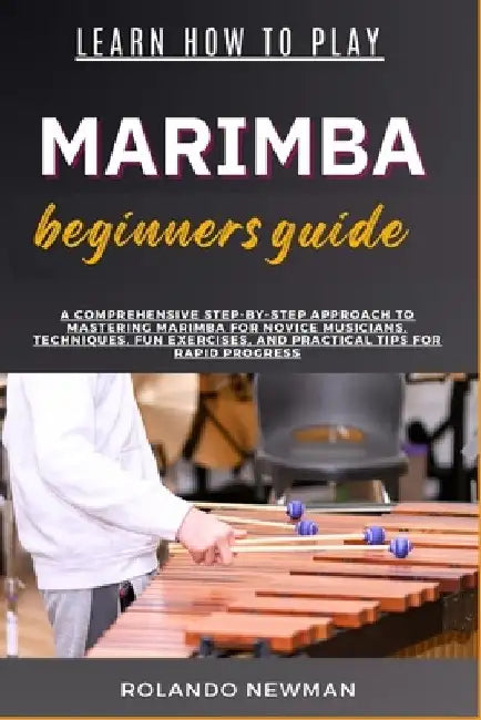 Learn How to Play Marimba Beginners Guide: A Comprehensive Step-By-Step Approach To Mastering Marimba For Novice Musicians, Techniques, Fun Exercises, by Rolando Newman