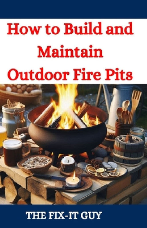 How to Build and Maintain Outdoor Fire Pits: A DIY Guide to Backyard Fire Features with Design, Construction, Safety, and Enjoyment for All Seasons by The Fix-It Guy