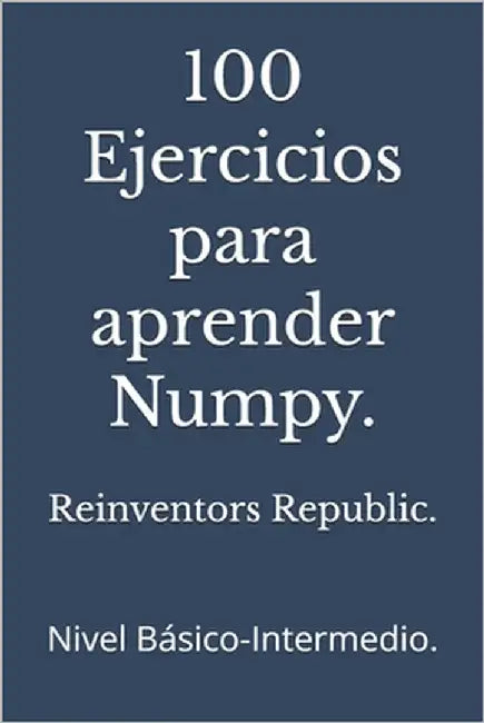 100 Ejercicios para aprender Numpy.: Nivel Básico-Intermedio. by Republic, Reinventors