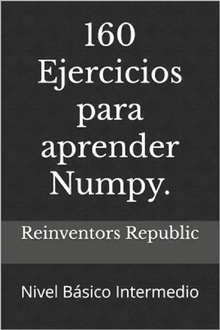 160 Ejercicios para aprender Numpy.: Nivel Básico-Intermedio by Republic, Reinventors