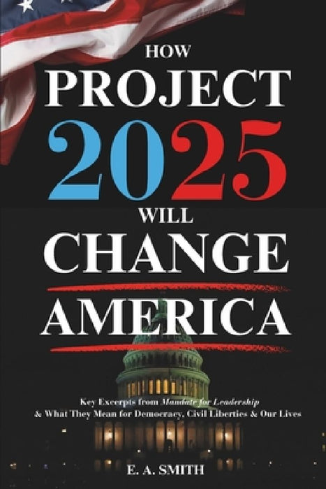 How Project 2025 Will Change America: Key Excerpts from Mandate for Leadership and What They Mean for Democracy, Civil Liberties, and Our Lives by E. a. Smith