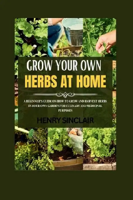 Growing Your Own Herbs At Home: A Beginner's Guide On How To Grow And Harvest Herbs In Your Own Garden For Culinary And Medicinal Purposes by Henry Sinclair