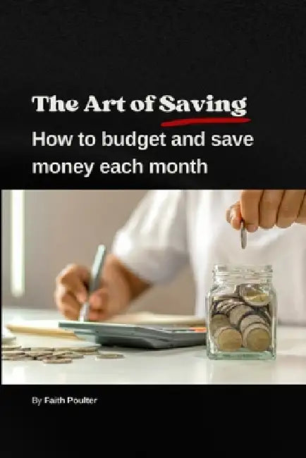 The Art of Saving- How to Budget and Save Money Each Month: A practical guide to establishing and following a budget, with tips to maximize savings by Faith Poulter