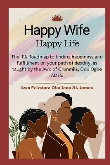 Happy Wife, Happy Life: The IFA Roadmap to finding happiness and fulfillment on your path of destiny, as taught by the Awo of Orunmila, Odu Ogbe Alara by Faladura Oba'lanu St James