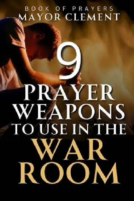 9 Prayer Weapons to Use in the War Room: Prayer Strategies to Overcome every Obstacle and Adversary in your Life by Mayor Clement