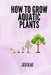 How To Grow Aquatic Plants. by Jack Blake