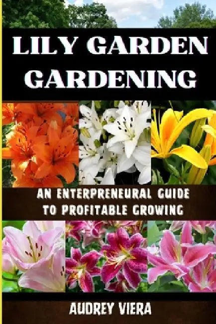 Lily Garden Gardening: AN ENTERPRENEURAL GUIDE TO PROFITABLE GROWING: Unlocking the Secrets to Thriving Lily Gardens and Maximizing Your Profits by Audrey Viera