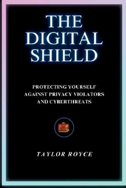 The Digital Shield: Protecting Yourself Against Privacy Violators and Cyberthreats by Taylor Royce