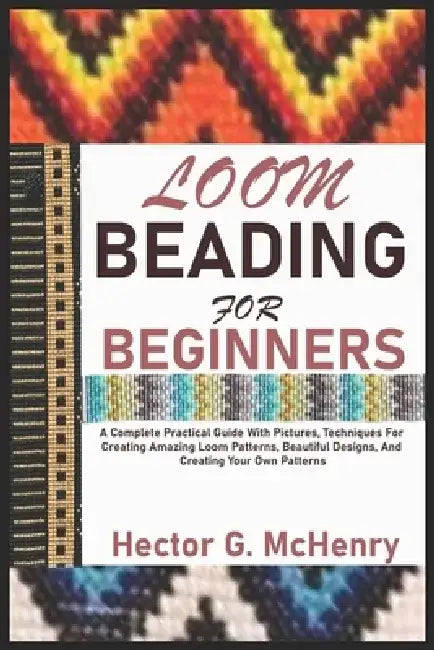 Loom Beading for Beginners: A Complete Practical Guide With Pictures, Techniques For Creating Amazing Loom Patterns, Beautiful Designs, And Creati by Hector G. McHenry