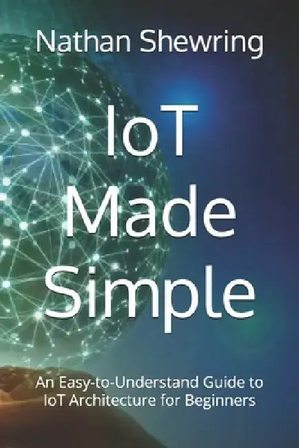 IoT Made Simple: An Easy-to-Understand Guide to IoT Architecture for Beginners by Nathan Shewring