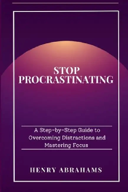 Stop Procrastinating: A Step-by-Step Guide to Overcoming Distractions and Mastering Focus by Henry Abrahams