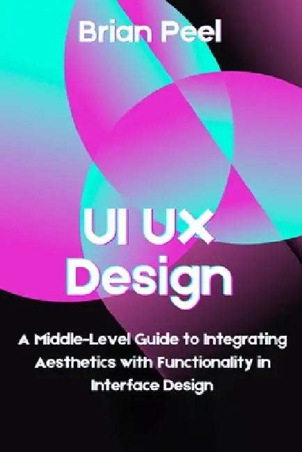 UI UX Design: A Middle-Level Guide to Integrating Aesthetics with Functionality in Interface Design by Brian Peel