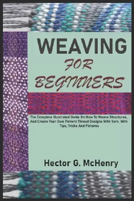 Weaving for Beginners: The Complete Illustrated Guide On How To Weave Structures, And Create Your Own Pattern Thread Designs With Yarn. With by Hector G. McHenry