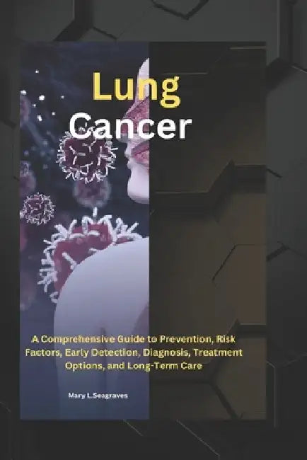 Lung Cancer: A Comprehensive Guide to Prevention, Risk Factors, Early Detection, Diagnosis, Treatment Options, and Long-Term Care by Mary L. Seagraves
