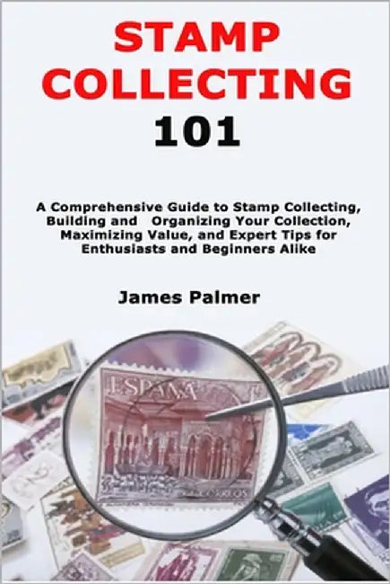 Stamp Collecting 101: A Comprehensive Guide to Stamp Collecting, Building and Organizing Your Collection, Maximizing Value, and Expert Tips for Enthus by Palmer, James