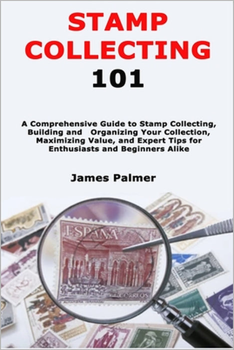 Stamp Collecting 101: A Comprehensive Guide to Stamp Collecting, Building and Organizing Your Collection, Maximizing Value, and Expert Tips for Enthus by James Palmer