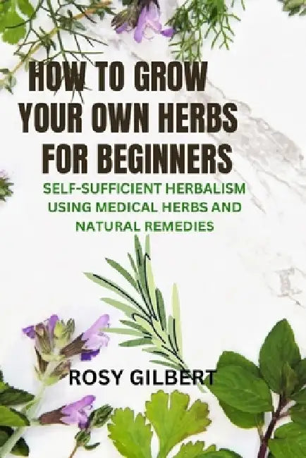 How To Grow Your Herbs For Beginners: Self-sufficient Herbalism Using Medicinal Herbs and Natural Remedies by Rosy Gilbert
