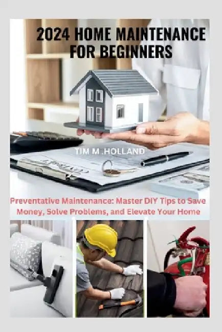2024 Home Maintenance for Beginners: Preventative Maintenance: Master DIY Tips to Save Money, Solve Problems, and Elevate Your Home by Tim M. Holland
