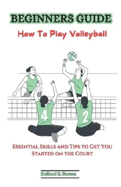 Beginners Guide: How To Play Volleyball: Essential Skills and Tips to Get You Started on the Court by Delbert E. Brown
