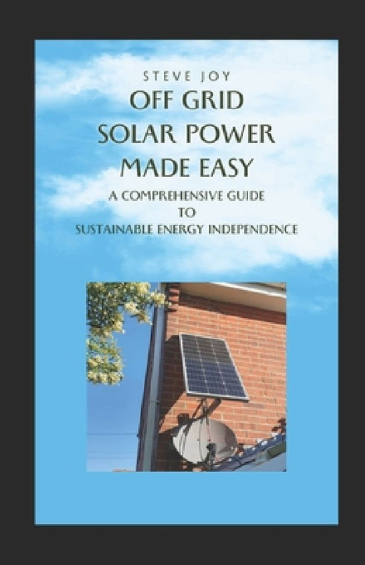 Off-Grid Solar Power Made Easy: A Comprehensive Guide to Sustainable Energy Independence by Stephen Joy