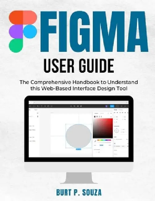 Figma User Guide: The Comprehensive Handbook to Understand this Web-Based Interface Design Tool by Burt P. Souza