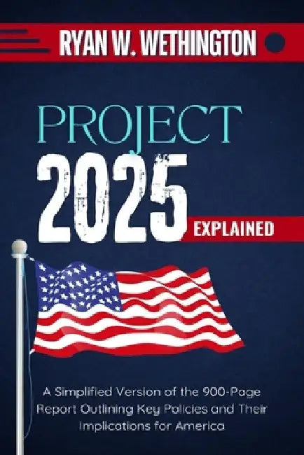 Project 2025 Explained: A Simplified Version of the 900-Page Report Outlining Key Policies and Their Implications for America by Ryan W. Wethington