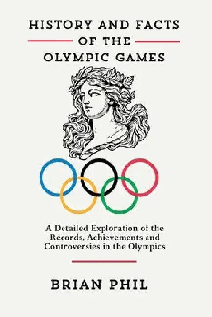 History and Facts of the Olympic Games: A Detailed Exploration of the Records, Achievements and Controversies in the Olympics by Brian Phil