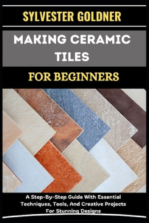 Making Ceramic Tiles for Beginners: A Step-By-Step Guide With Essential Techniques, Tools, And Creative Projects For Stunning Designs by Sylvester Goldner