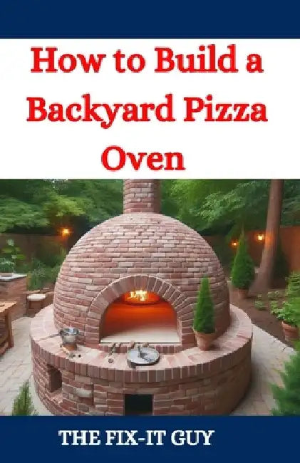 How to Build a Backyard Pizza Oven: Step-by-Step Guide to Constructing Wood-Fired Ovens for Perfect Homemade Pizza by The Fix-It Guy