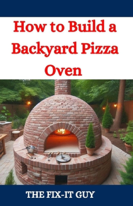 How to Build a Backyard Pizza Oven: Step-by-Step Guide to Constructing Wood-Fired Ovens for Perfect Homemade Pizza by The Fix-It Guy