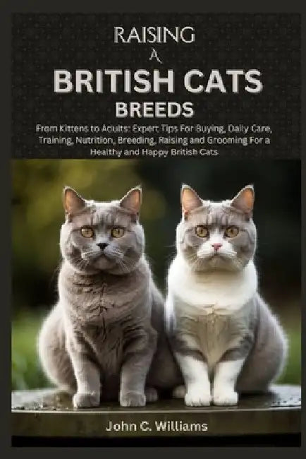 Raising a British Cats Breeds: From Kittens to Adults: Expert Tips For Buying, Daily Care, Training, Nutrition, Breeding, Raising and Grooming For a by John C. Williams