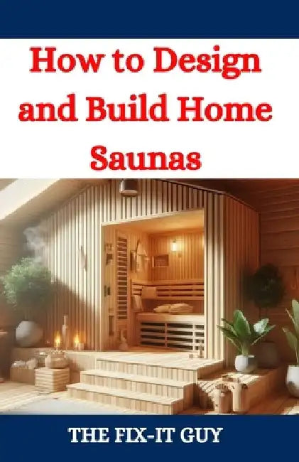 How to Design and Build Home Saunas: A DIY Guide to Constructing Your Own Relaxation Oasis by The Fix-It Guy