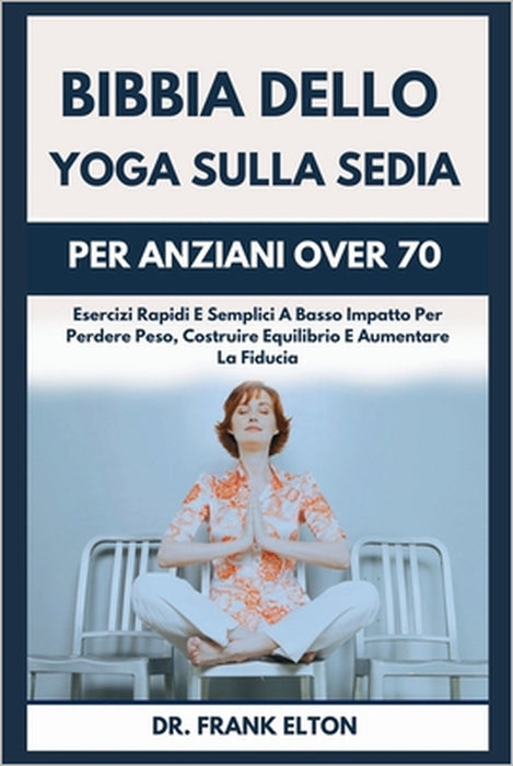 Bibbia Dello Yoga Sulla Sedia Per Anziani Over 70: Esercizi Rapidi E Semplici A Basso Impatto Per Perdere Peso, Costruire Equilibrio E Aumentare La Fi by Frank Elton